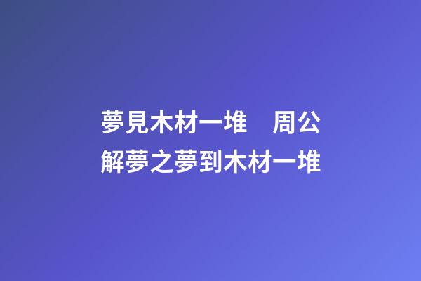 夢見木材一堆　周公解夢之夢到木材一堆